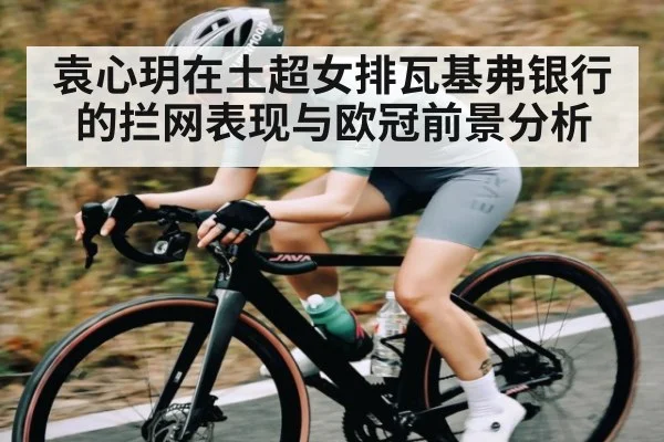 袁心玥在土超女排瓦基弗银行的拦网表现与欧冠前景分析 - hth