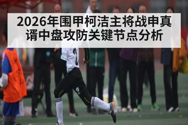 2026年围甲柯洁主将战申真谞中盘攻防关键节点分析 - hth